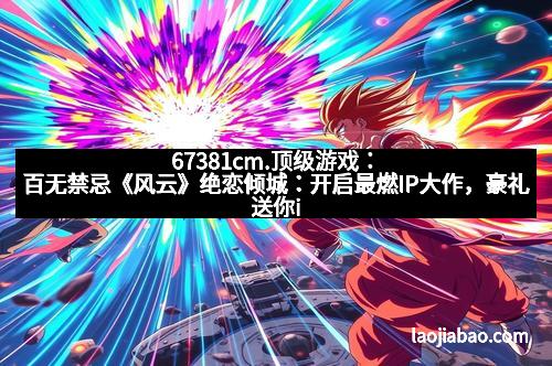 67381cm.顶级游戏：百无禁忌《风云》绝恋倾城：开启最燃IP大作，豪礼送你iPad