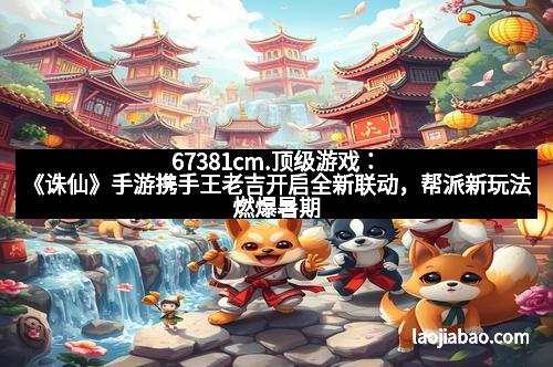 67381cm.顶级游戏：《诛仙》手游携手王老吉开启全新联动，帮派新玩法燃爆暑期热潮