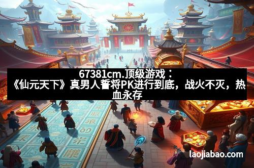 67381cm.顶级游戏：《仙元天下》真男人誓将PK进行到底，战火不灭，热血永存！